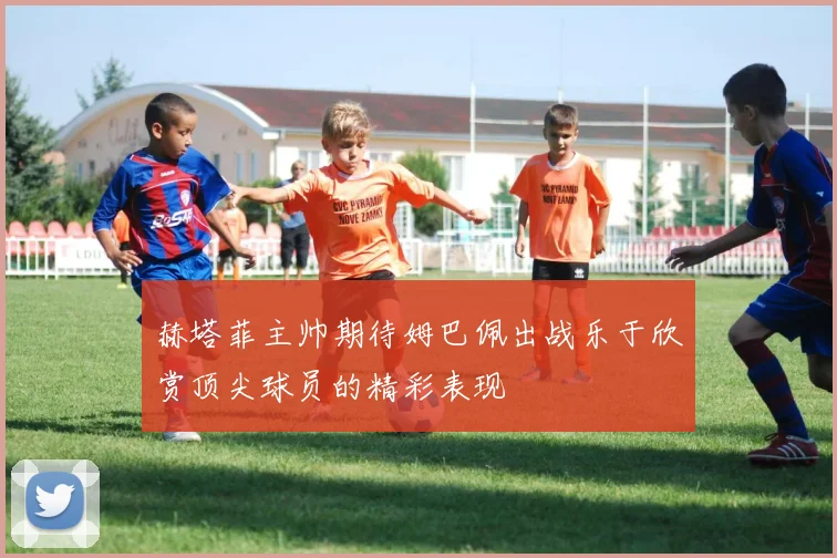赫塔菲主帅期待姆巴佩出战乐于欣赏顶尖球员的精彩表现