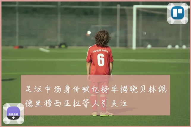 足坛中场身价破亿榜单揭晓贝林佩德里穆西亚拉等人引关注