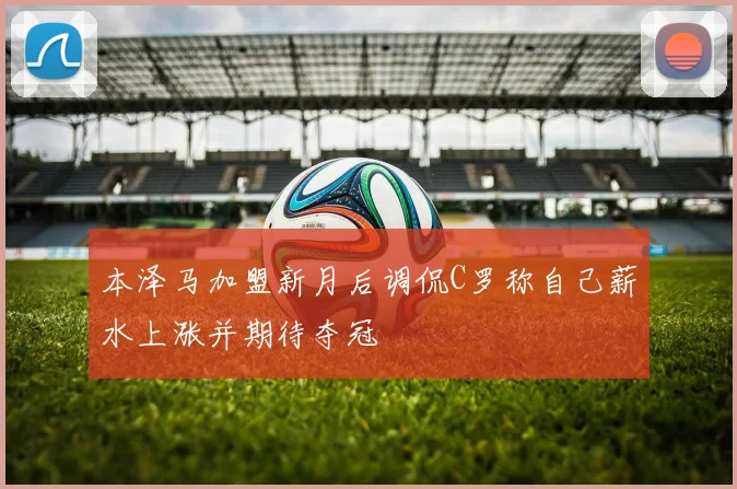 本泽马加盟新月后调侃C罗称自己薪水上涨并期待夺冠