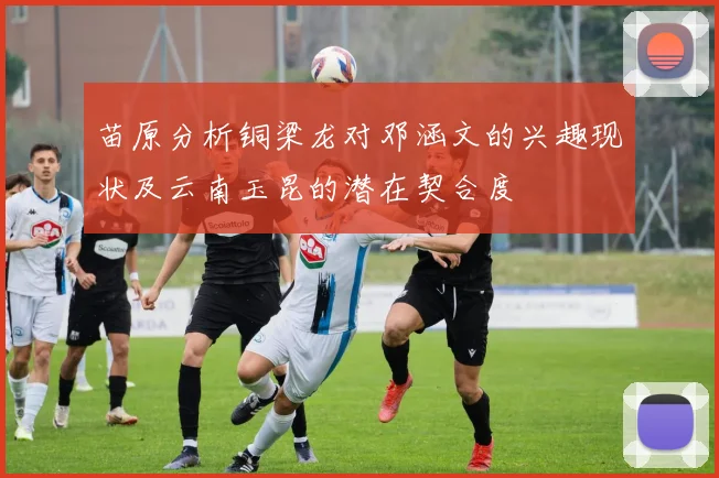 苗原分析铜梁龙对邓涵文的兴趣现状及云南玉昆的潜在契合度