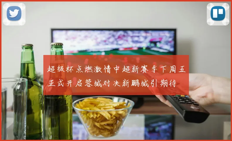 超级杯点燃激情中超新赛季下周五正式开启蓉城对决新鹏城引期待