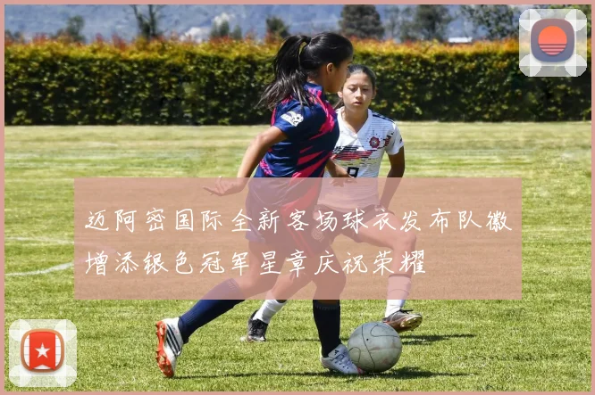 迈阿密国际全新客场球衣发布队徽增添银色冠军星章庆祝荣耀