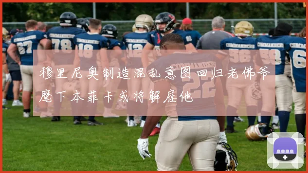 穆里尼奥制造混乱意图回归老佛爷麾下本菲卡或将解雇他
